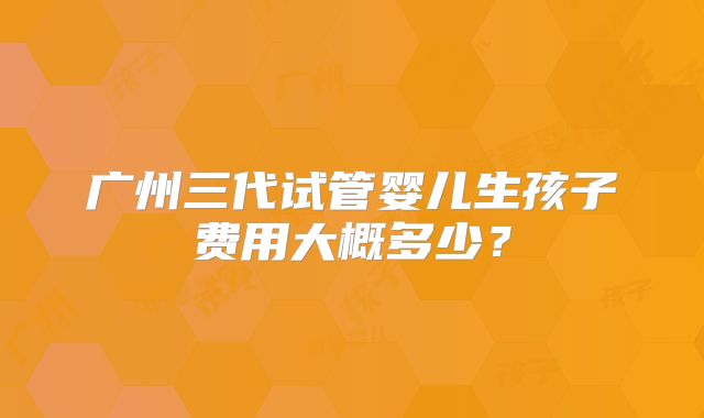 广州三代试管婴儿生孩子费用大概多少?