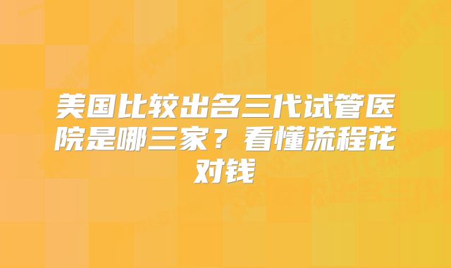 美国比较出名三代试管医院是哪三家？看懂流程花对钱