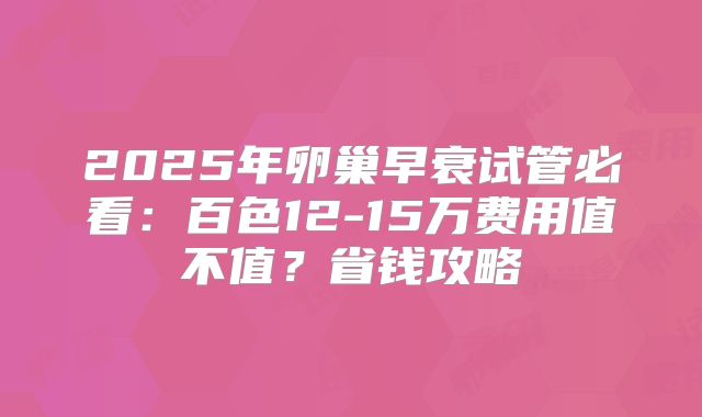 2025年卵巢早衰试管必看:百色12-15万费用值不值?省钱攻略