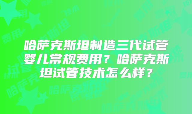 哈萨克斯坦制造三代试管婴儿常规费用？哈萨克斯坦试管技术怎么样？
