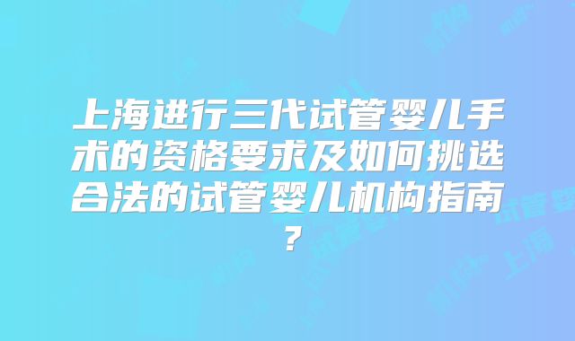 上海进行三代试管婴儿手术的资格要求及如何挑选合法的试管婴儿机构指南？