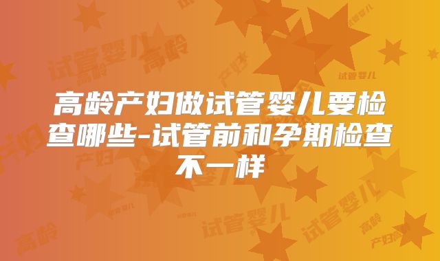 高龄产妇做试管婴儿要检查哪些-试管前和孕期检查不一样
