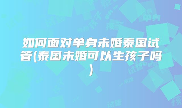 如何面对单身未婚泰国试管(泰国未婚可以生孩子吗)