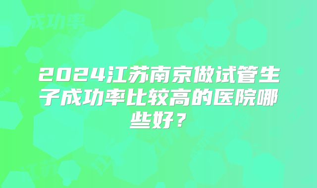 2024江苏南京做试管生子成功率比较高的医院哪些好？