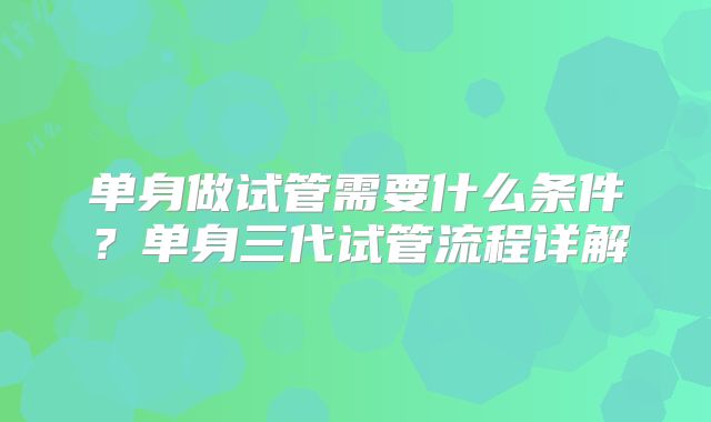 单身做试管需要什么条件？单身三代试管流程详解