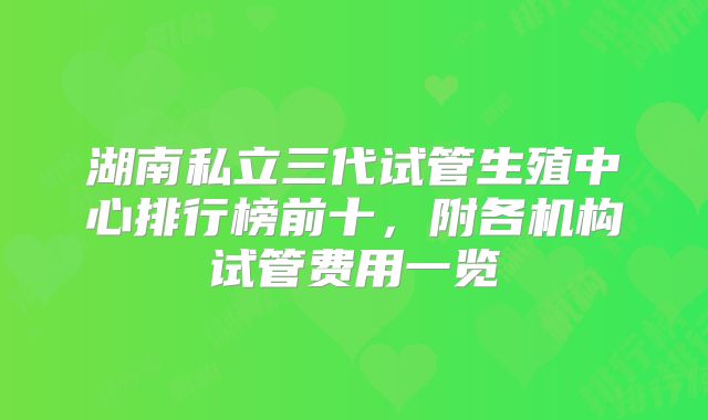 湖南私立三代试管生殖中心排行榜前十，附各机构试管费用一览