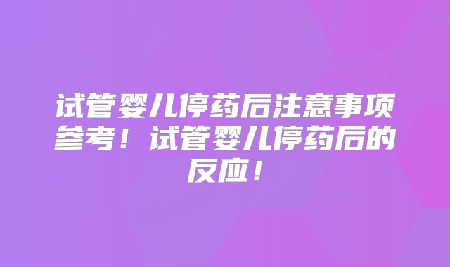 试管婴儿停药后注意事项参考!试管婴儿停药后的反应!