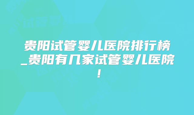 贵阳试管婴儿医院排行榜_贵阳有几家试管婴儿医院！
