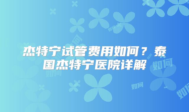 杰特宁试管费用如何？泰国杰特宁医院详解