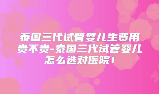 泰国三代试管婴儿生费用贵不贵-泰国三代试管婴儿怎么选对医院！