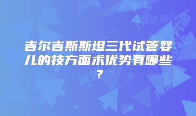 吉尔吉斯斯坦三代试管婴儿的技方面术优势有哪些？