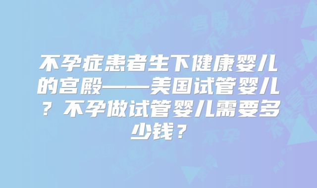 不孕症患者生下健康婴儿的宫殿——美国试管婴儿？不孕做试管婴儿需要多少钱？