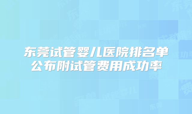 东莞试管婴儿医院排名单公布附试管费用成功率