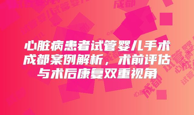 心脏病患者试管婴儿手术成都案例解析，术前评估与术后康复双重视角