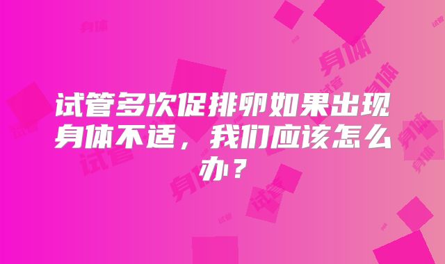 试管多次促排卵如果出现身体不适，我们应该怎么办？