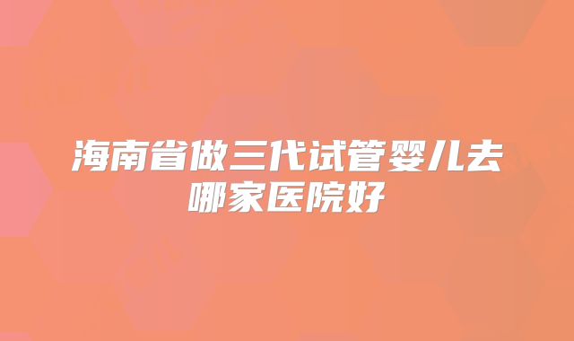 海南省做三代试管婴儿去哪家医院好