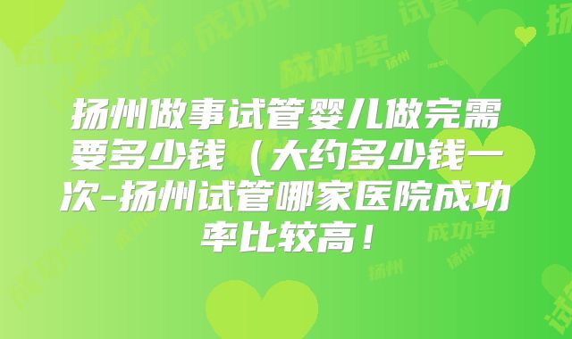 扬州做事试管婴儿做完需要多少钱（大约多少钱一次-扬州试管哪家医院成功率比较高！