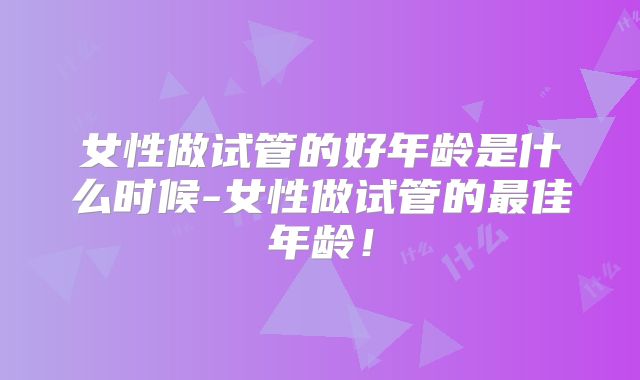 女性做试管的好年龄是什么时候-女性做试管的最佳年龄!