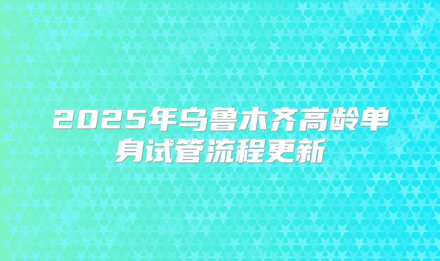 2025年乌鲁木齐高龄单身试管流程更新