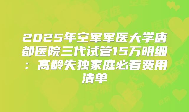 2025年空军军医大学唐都医院三代试管15万明细：高龄失独家庭必看费用清单