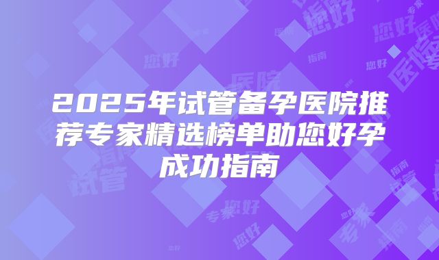 2025年试管备孕医院推荐专家精选榜单助您好孕成功指南