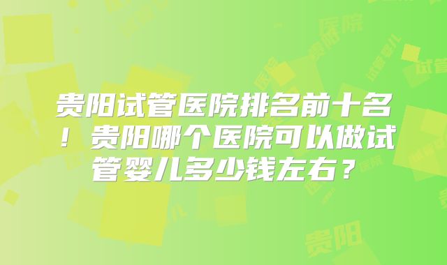 贵阳试管医院排名前十名！贵阳哪个医院可以做试管婴儿多少钱左右？