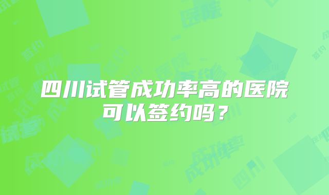 四川试管成功率高的医院可以签约吗？