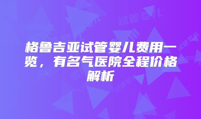 格鲁吉亚试管婴儿费用一览，有名气医院全程价格解析
