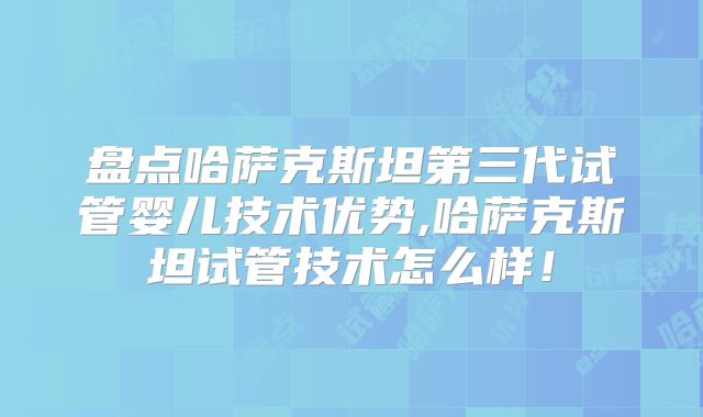 盘点哈萨克斯坦第三代试管婴儿技术优势,哈萨克斯坦试管技术怎么样！