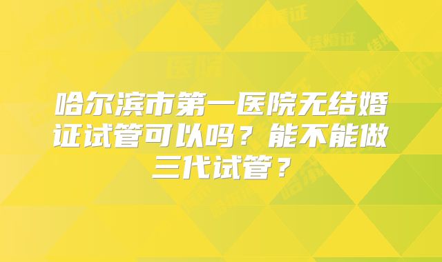 哈尔滨市第一医院无结婚证试管可以吗？能不能做三代试管？