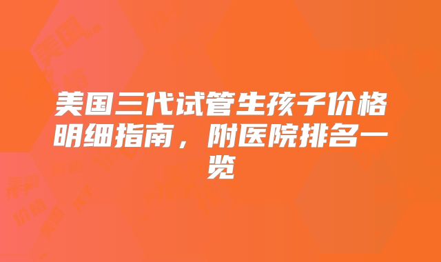 美国三代试管生孩子价格明细指南，附医院排名一览
