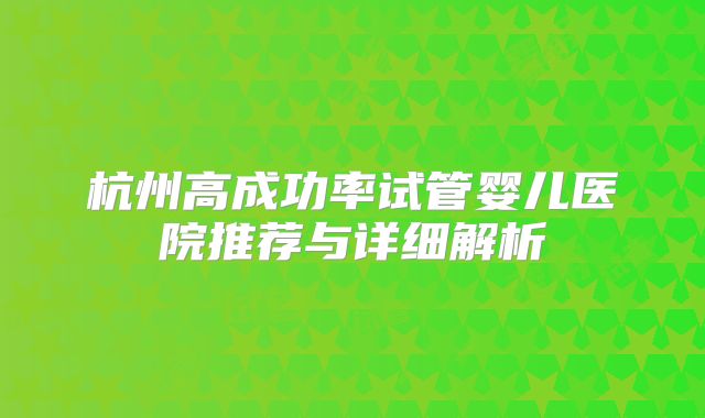 杭州高成功率试管婴儿医院推荐与详细解析