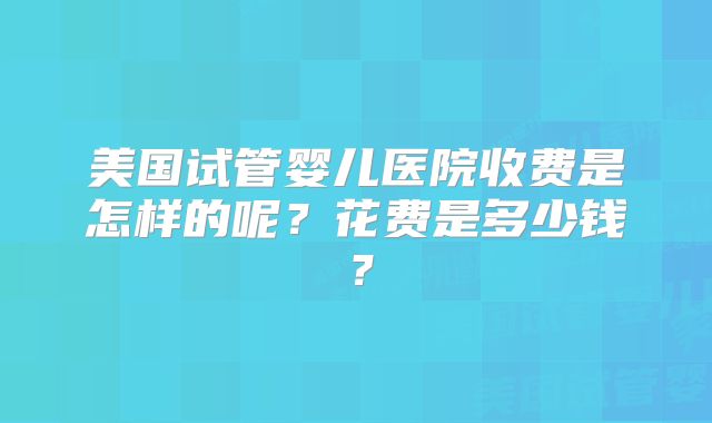 美国试管婴儿医院收费是怎样的呢?花费是多少钱?