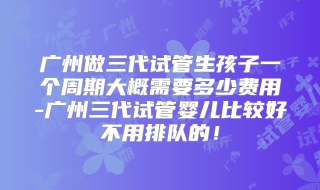 广州做三代试管生孩子一个周期大概需要多少费用-广州三代试管婴儿比较好不用排队的！