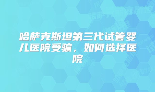 哈萨克斯坦第三代试管婴儿医院受骗,如何选择医院