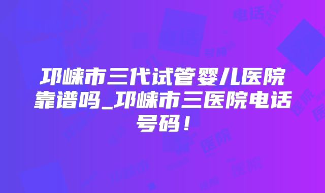 邛崃市三代试管婴儿医院靠谱吗_邛崃市三医院电话号码!