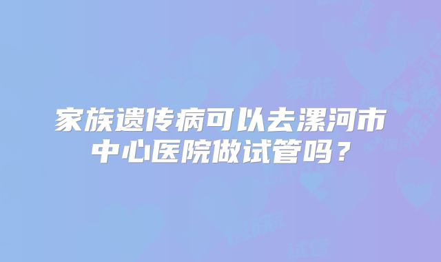 家族遗传病可以去漯河市中心医院做试管吗?