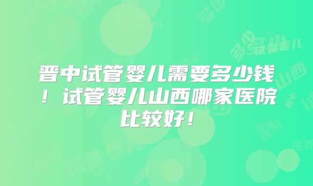 晋中试管婴儿需要多少钱！试管婴儿山西哪家医院比较好！