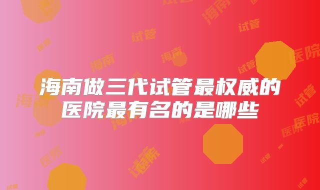 海南做三代试管最权威的医院最有名的是哪些