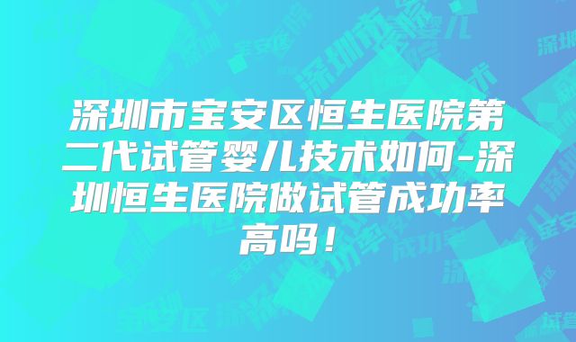深圳市宝安区恒生医院第二代试管婴儿技术如何-深圳恒生医院做试管成功率高吗！