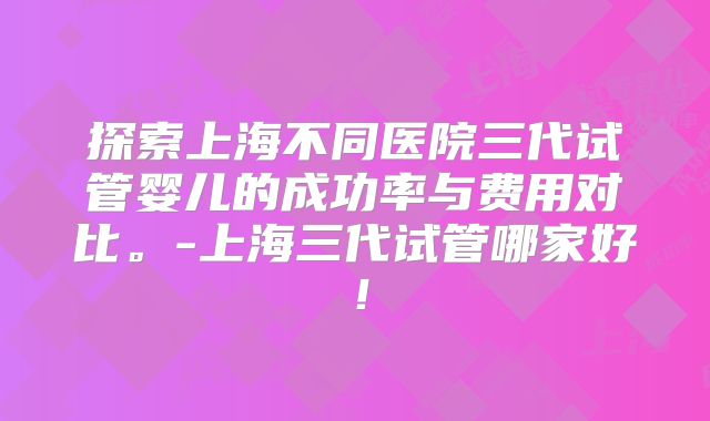 探索上海不同医院三代试管婴儿的成功率与费用对比。-上海三代试管哪家好！