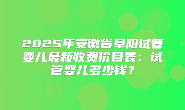 2025年安徽省阜阳试管婴儿最新收费价目表：试管婴儿多少钱？