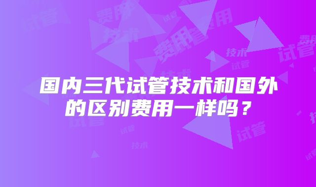 国内三代试管技术和国外的区别费用一样吗？