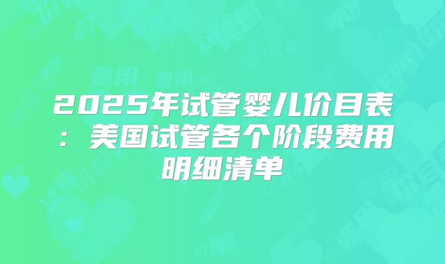 2025年试管婴儿价目表：美国试管各个阶段费用明细清单