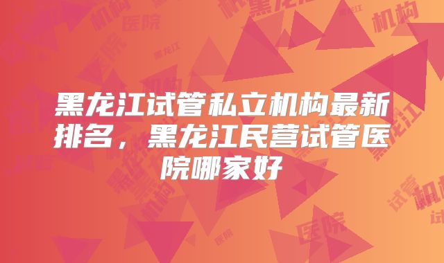 黑龙江试管私立机构最新排名，黑龙江民营试管医院哪家好