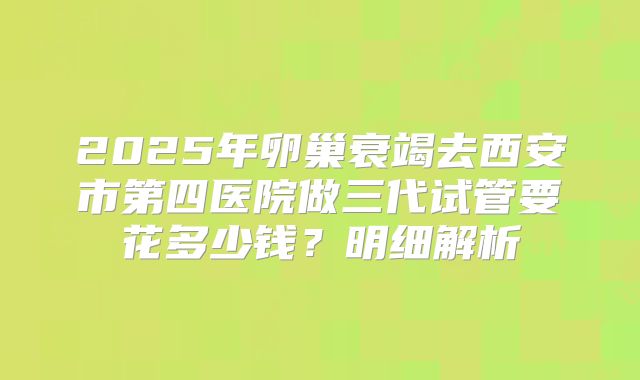 2025年卵巢衰竭去西安市第四医院做三代试管要花多少钱？明细解析