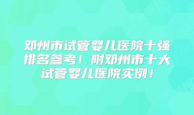 邓州市试管婴儿医院十强排名参考!附邓州市十大试管婴儿医院实例!