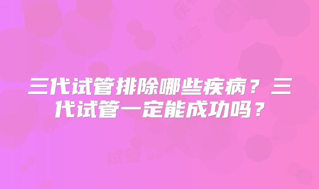 三代试管排除哪些疾病？三代试管一定能成功吗？
