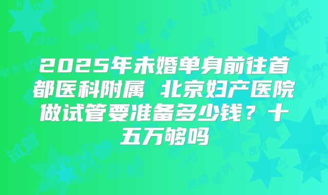 2025年未婚单身前往首都医科附属 北京妇产医院做试管要准备多少钱?十五万够吗
