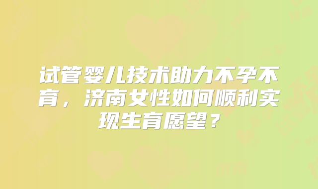 试管婴儿技术助力不孕不育，济南女性如何顺利实现生育愿望？
